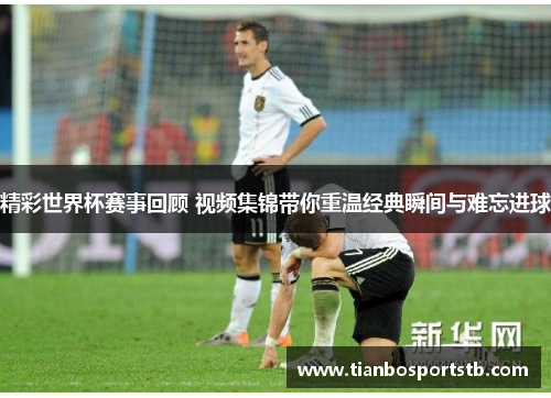 精彩世界杯赛事回顾 视频集锦带你重温经典瞬间与难忘进球