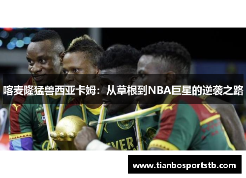 喀麦隆猛兽西亚卡姆：从草根到NBA巨星的逆袭之路