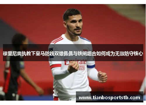 穆里尼奥执教下皇马防线双雄佩佩与铁闸组合如何成为无敌防守核心
