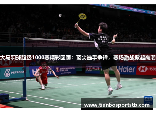 大马羽球超级1000赛精彩回顾：顶尖选手争锋，赛场激战掀起高潮