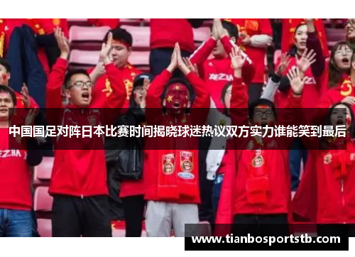 中国国足对阵日本比赛时间揭晓球迷热议双方实力谁能笑到最后 中国国足对阵日本比赛时间揭晓球迷热议双方实力谁能笑到最后