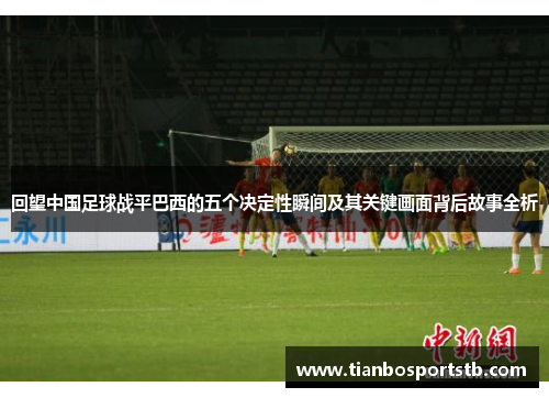 回望中国足球战平巴西的五个决定性瞬间及其关键画面背后故事全析